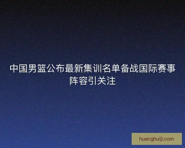 中国男篮公布最新集训名单备战国际赛事阵容引关注