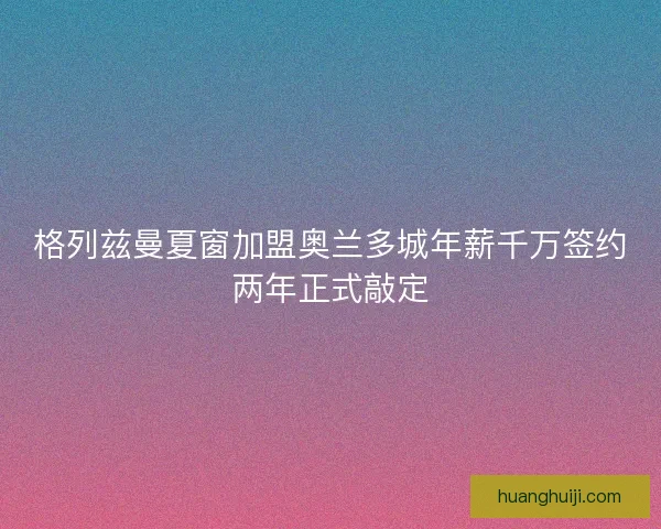 格列兹曼夏窗加盟奥兰多城年薪千万签约两年正式敲定