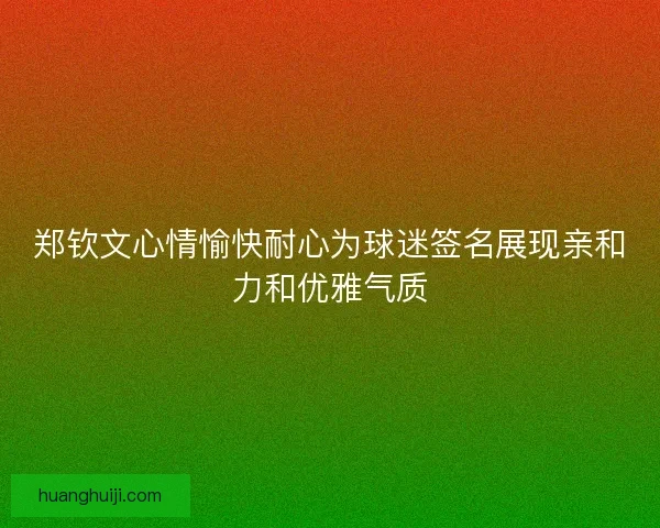 郑钦文心情愉快耐心为球迷签名展现亲和力和优雅气质