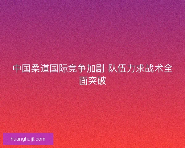 中国柔道国际竞争加剧 队伍力求战术全面突破 中国柔道国际竞争加剧 队伍力求战术全面突破
