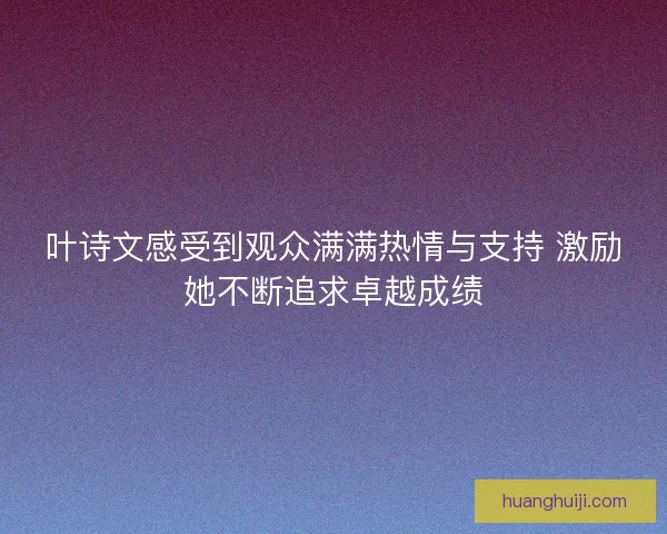 叶诗文感受到观众满满热情与支持 激励她不断追求卓越成绩 叶诗文感受到观众满满热情与支持 激励她不断追求卓越成绩