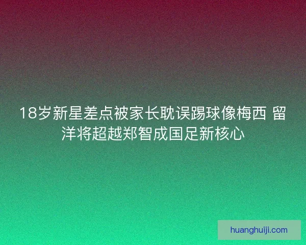 18岁新星差点被家长耽误踢球像梅西 留洋将超越郑智成国足新核心