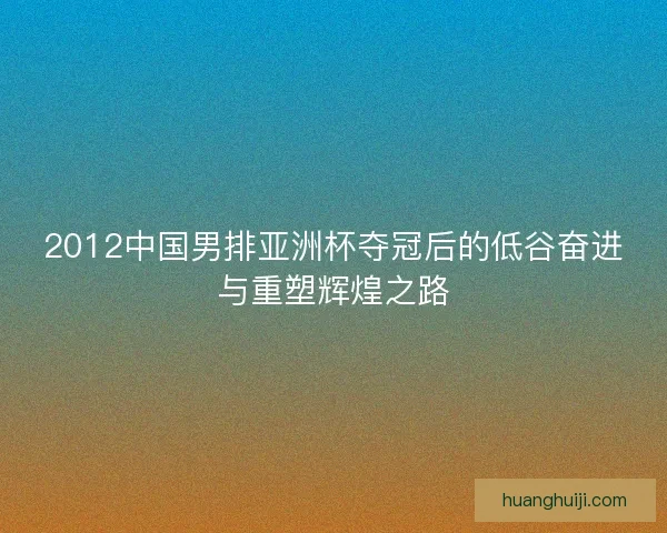 2012中国男排亚洲杯夺冠后的低谷奋进与重塑辉煌之路
