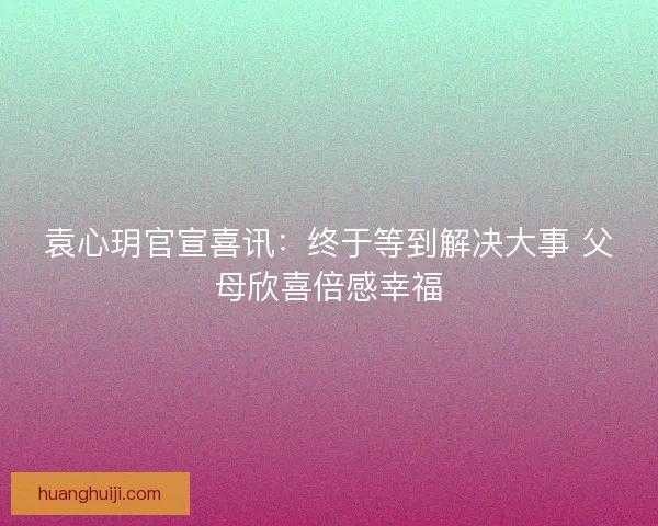 袁心玥官宣喜讯：终于等到解决大事 父母欣喜倍感幸福