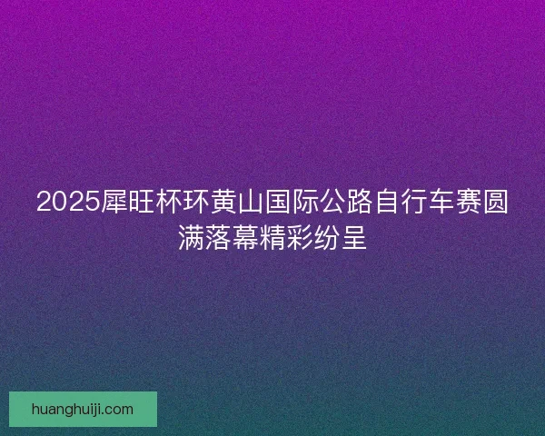 2025犀旺杯环黄山国际公路自行车赛圆满落幕精彩纷呈 2025犀旺杯环黄山国际公路自行车赛圆满落幕精彩纷呈