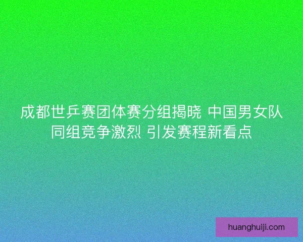成都世乒赛团体赛分组揭晓 中国男女队同组竞争激烈 引发赛程新看点