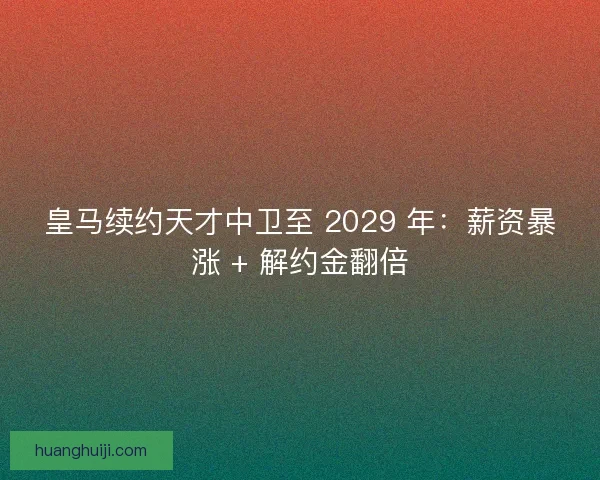 皇马续约天才中卫至 2029 年：薪资暴涨 + 解约金翻倍