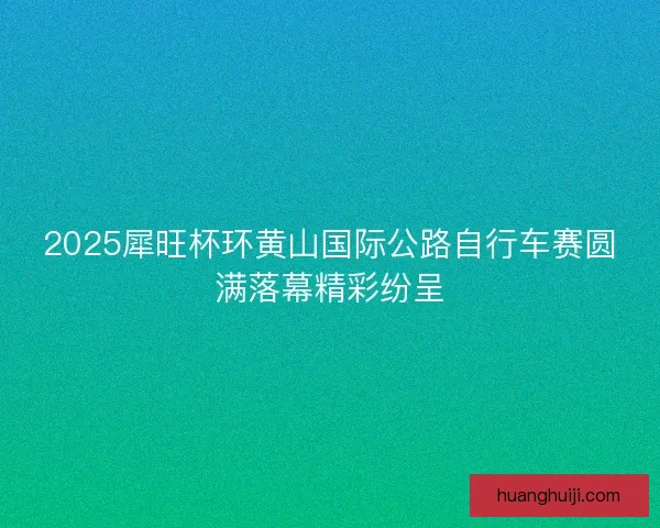 2025犀旺杯环黄山国际公路自行车赛圆满落幕精彩纷呈