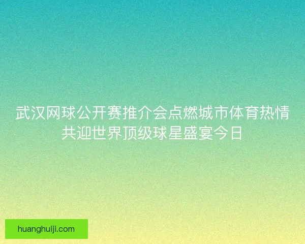 武汉网球公开赛推介会点燃城市体育热情共迎世界顶级球星盛宴今日