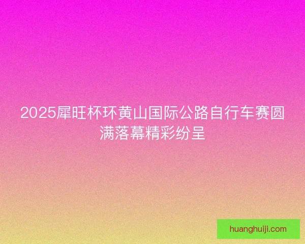 2025犀旺杯环黄山国际公路自行车赛圆满落幕精彩纷呈