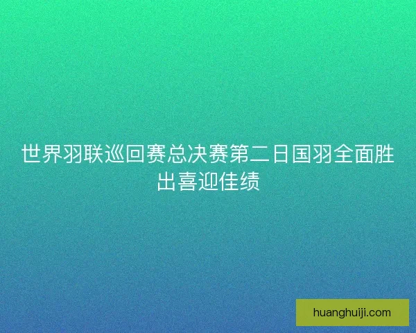 世界羽联巡回赛总决赛第二日国羽全面胜出喜迎佳绩