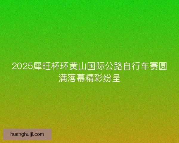 2025犀旺杯环黄山国际公路自行车赛圆满落幕精彩纷呈 2025犀旺杯环黄山国际公路自行车赛圆满落幕精彩纷呈