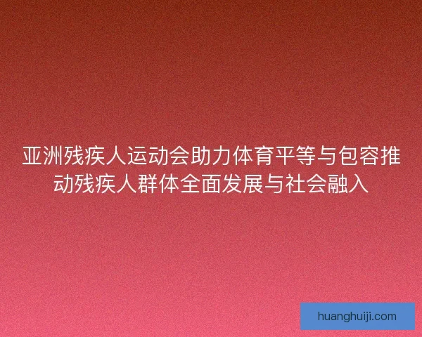 亚洲残疾人运动会助力体育平等与包容推动残疾人群体全面发展与社会融入