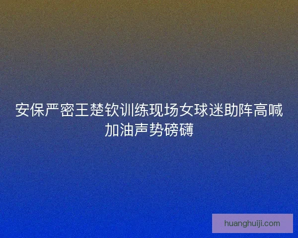 安保严密王楚钦训练现场女球迷助阵高喊加油声势磅礴 安保严密王楚钦训练现场女球迷助阵高喊加油声势磅礴
